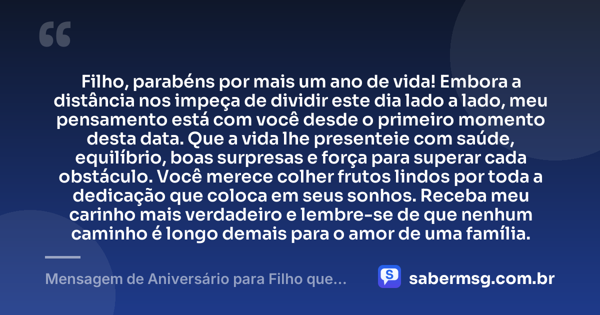 Filho, parabéns por mais um ano de vida! Embora a distância nos impeça de dividir este dia lado a lado, meu pensamento está com você desde o primeiro momento desta data. Que a vida lhe presenteie com saúde, equilíbrio, boas surpresas e força para superar cada obstáculo. Você merece colher frutos lindos por toda a dedicação que coloca em seus sonhos. Receba meu carinho mais verdadeiro e lembre-se de que nenhum caminho é longo demais para o amor de uma família. — Mensagem de Aniversário para Filho que Está Longe