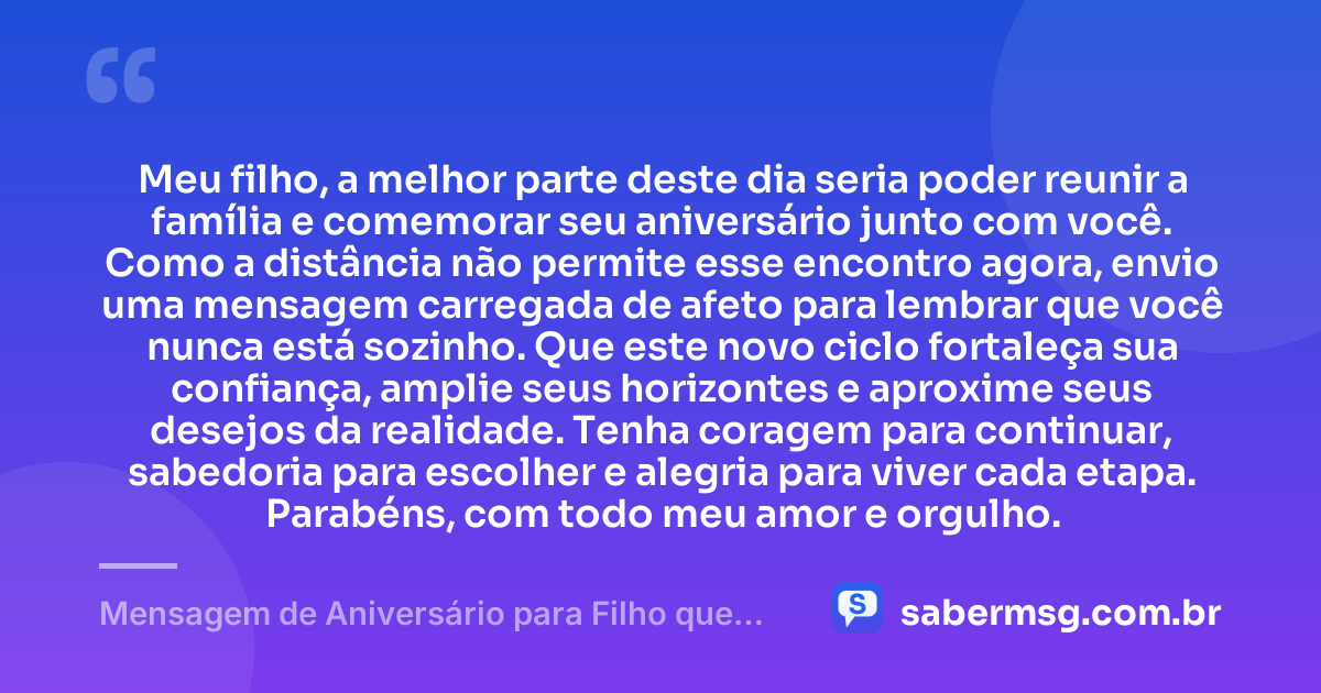 Meu filho, a melhor parte deste dia seria poder reunir a família e comemorar seu aniversário junto com você. Como a distância não permite esse encontro agora, envio uma mensagem carregada de afeto para lembrar que você nunca está sozinho. Que este novo ciclo fortaleça sua confiança, amplie seus horizontes e aproxime seus desejos da realidade. Tenha coragem para continuar, sabedoria para escolher e alegria para viver cada etapa. Parabéns, com todo meu amor e orgulho. — Mensagem de Aniversário para Filho que Está Longe