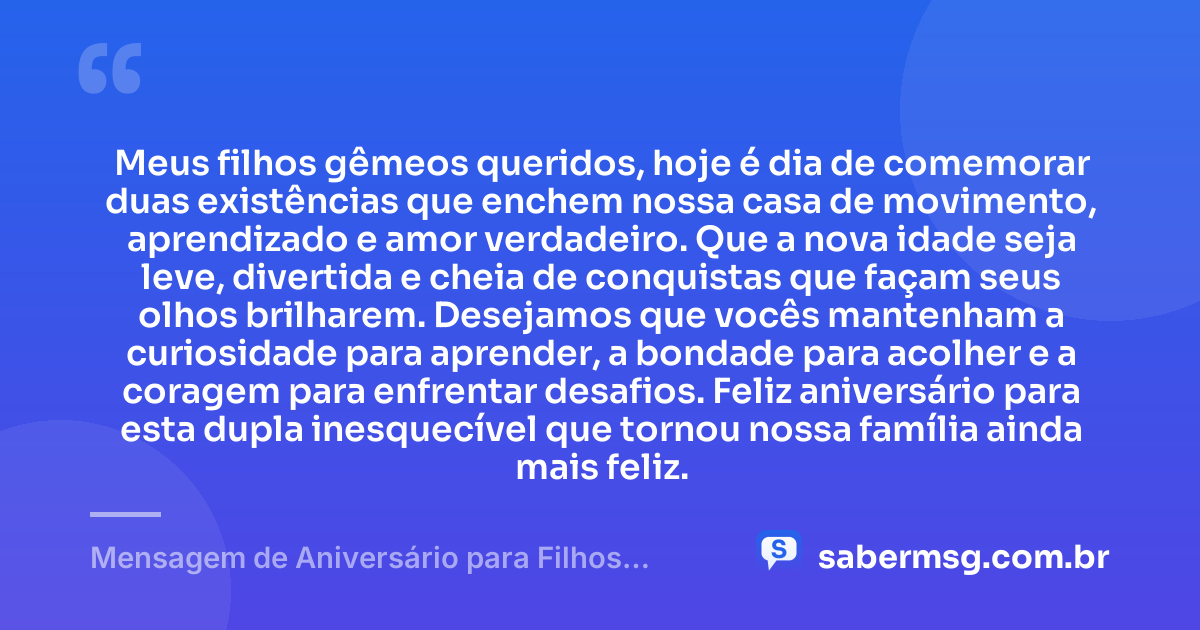 Meus filhos gêmeos queridos, hoje é dia de comemorar duas existências que enchem nossa casa de movimento, aprendizado e amor verdadeiro. Que a nova idade seja leve, divertida e cheia de conquistas que façam seus olhos brilharem. Desejamos que vocês mantenham a curiosidade para aprender, a bondade para acolher e a coragem para enfrentar desafios. Feliz aniversário para esta dupla inesquecível que tornou nossa família ainda mais feliz. — Mensagem de Aniversário para Filhos Gêmeos