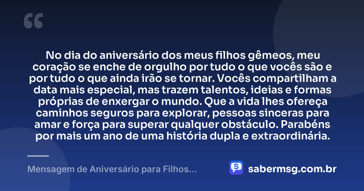 No dia do aniversário dos meus filhos gêmeos, meu coração se enche de orgulho por tudo o que vocês são e por tudo o que ainda irão se tornar. Vocês compartilham a data mais especial, mas trazem talentos, ideias e formas próprias de enxergar o mundo. Que a vida lhes ofereça caminhos seguros para explorar, pessoas sinceras para amar e força para superar qualquer obstáculo. Parabéns por mais um ano de uma história dupla e extraordinária. — Mensagem de Aniversário para Filhos Gêmeos