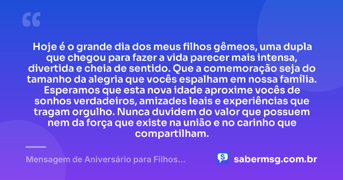 Hoje é o grande dia dos meus filhos gêmeos, uma dupla que chegou para fazer a vida parecer mais intensa, divertida e cheia de sentido. Que a comemoração seja do tamanho da alegria que vocês espalham em nossa família. Esperamos que esta nova idade aproxime vocês de sonhos verdadeiros, amizades leais e experiências que tragam orgulho. Nunca duvidem do valor que possuem nem da força que existe na união e no carinho que compartilham. — Mensagem de Aniversário para Filhos Gêmeos