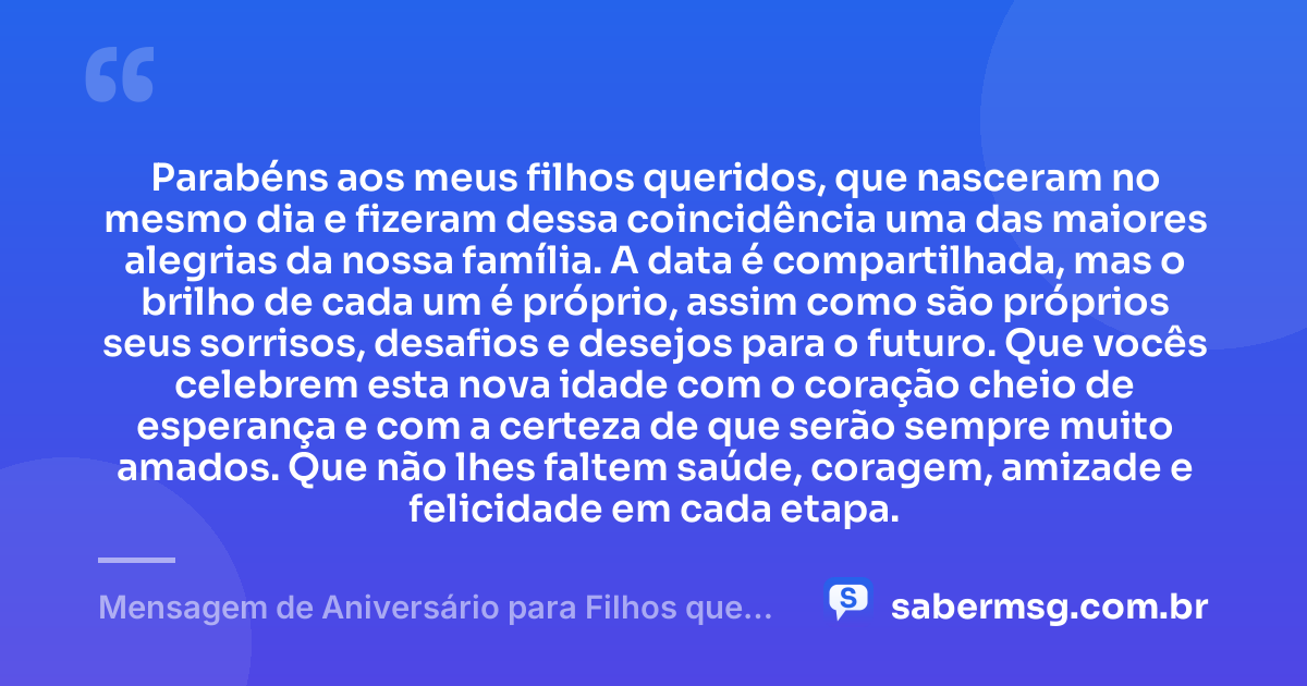 Parabéns aos meus filhos queridos, que nasceram no mesmo dia e fizeram dessa coincidência uma das maiores alegrias da nossa família. A data é compartilhada, mas o brilho de cada um é próprio, assim como são próprios seus sorrisos, desafios e desejos para o futuro. Que vocês celebrem esta nova idade com o coração cheio de esperança e com a certeza de que serão sempre muito amados. Que não lhes faltem saúde, coragem, amizade e felicidade em cada etapa. — Mensagem de Aniversário para Filhos que Nasceram no Mesmo Dia