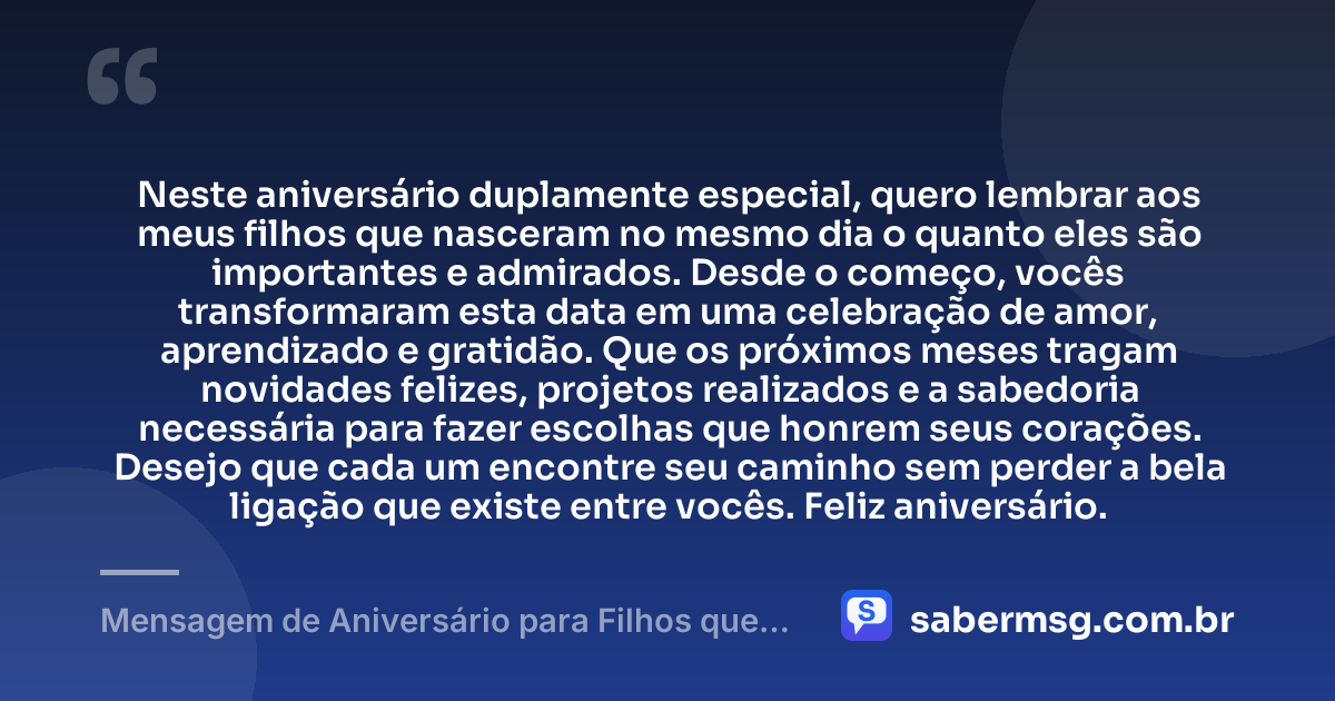 Neste aniversário duplamente especial, quero lembrar aos meus filhos que nasceram no mesmo dia o quanto eles são importantes e admirados. Desde o começo, vocês transformaram esta data em uma celebração de amor, aprendizado e gratidão. Que os próximos meses tragam novidades felizes, projetos realizados e a sabedoria necessária para fazer escolhas que honrem seus corações. Desejo que cada um encontre seu caminho sem perder a bela ligação que existe entre vocês. Feliz aniversário. — Mensagem de Aniversário para Filhos que Nasceram no Mesmo Dia