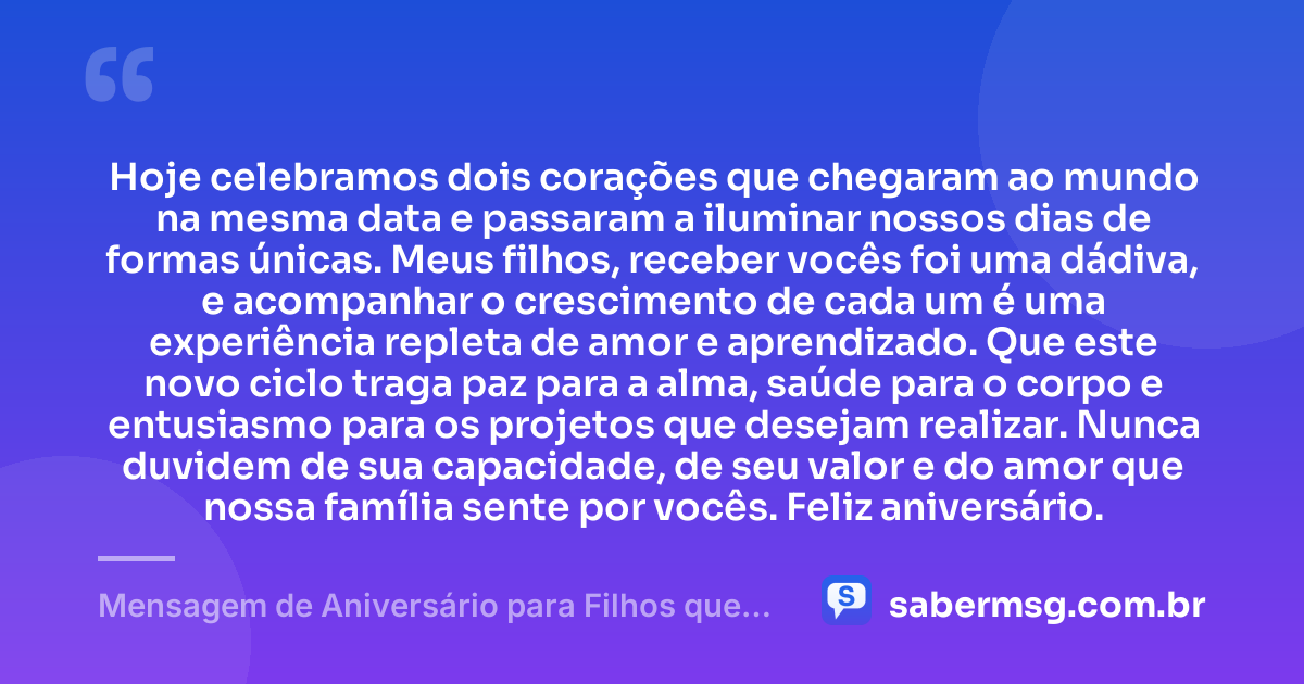 Hoje celebramos dois corações que chegaram ao mundo na mesma data e passaram a iluminar nossos dias de formas únicas. Meus filhos, receber vocês foi uma dádiva, e acompanhar o crescimento de cada um é uma experiência repleta de amor e aprendizado. Que este novo ciclo traga paz para a alma, saúde para o corpo e entusiasmo para os projetos que desejam realizar. Nunca duvidem de sua capacidade, de seu valor e do amor que nossa família sente por vocês. Feliz aniversário. — Mensagem de Aniversário para Filhos que Nasceram no Mesmo Dia