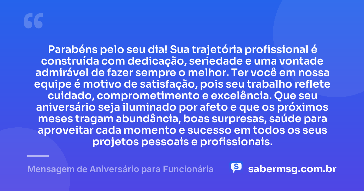 Parabéns pelo seu dia! Sua trajetória profissional é construída com dedicação, seriedade e uma vontade admirável de fazer sempre o melhor. Ter você em nossa equipe é motivo de satisfação, pois seu trabalho reflete cuidado, comprometimento e excelência. Que seu aniversário seja iluminado por afeto e que os próximos meses tragam abundância, boas surpresas, saúde para aproveitar cada momento e sucesso em todos os seus projetos pessoais e profissionais. — Mensagem de Aniversário para Funcionária