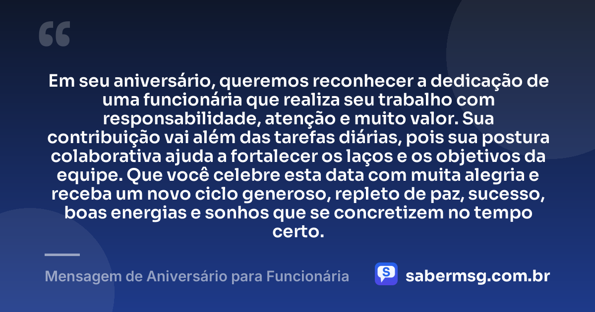 Em seu aniversário, queremos reconhecer a dedicação de uma funcionária que realiza seu trabalho com responsabilidade, atenção e muito valor. Sua contribuição vai além das tarefas diárias, pois sua postura colaborativa ajuda a fortalecer os laços e os objetivos da equipe. Que você celebre esta data com muita alegria e receba um novo ciclo generoso, repleto de paz, sucesso, boas energias e sonhos que se concretizem no tempo certo. — Mensagem de Aniversário para Funcionária