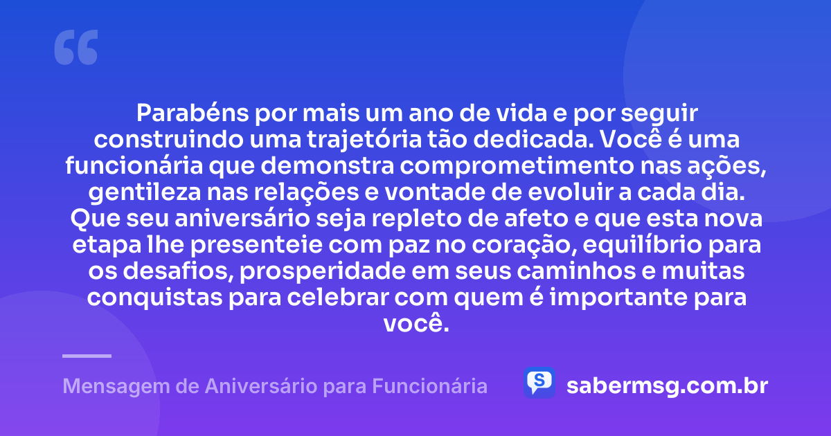 Parabéns por mais um ano de vida e por seguir construindo uma trajetória tão dedicada. Você é uma funcionária que demonstra comprometimento nas ações, gentileza nas relações e vontade de evoluir a cada dia. Que seu aniversário seja repleto de afeto e que esta nova etapa lhe presenteie com paz no coração, equilíbrio para os desafios, prosperidade em seus caminhos e muitas conquistas para celebrar com quem é importante para você. — Mensagem de Aniversário para Funcionária