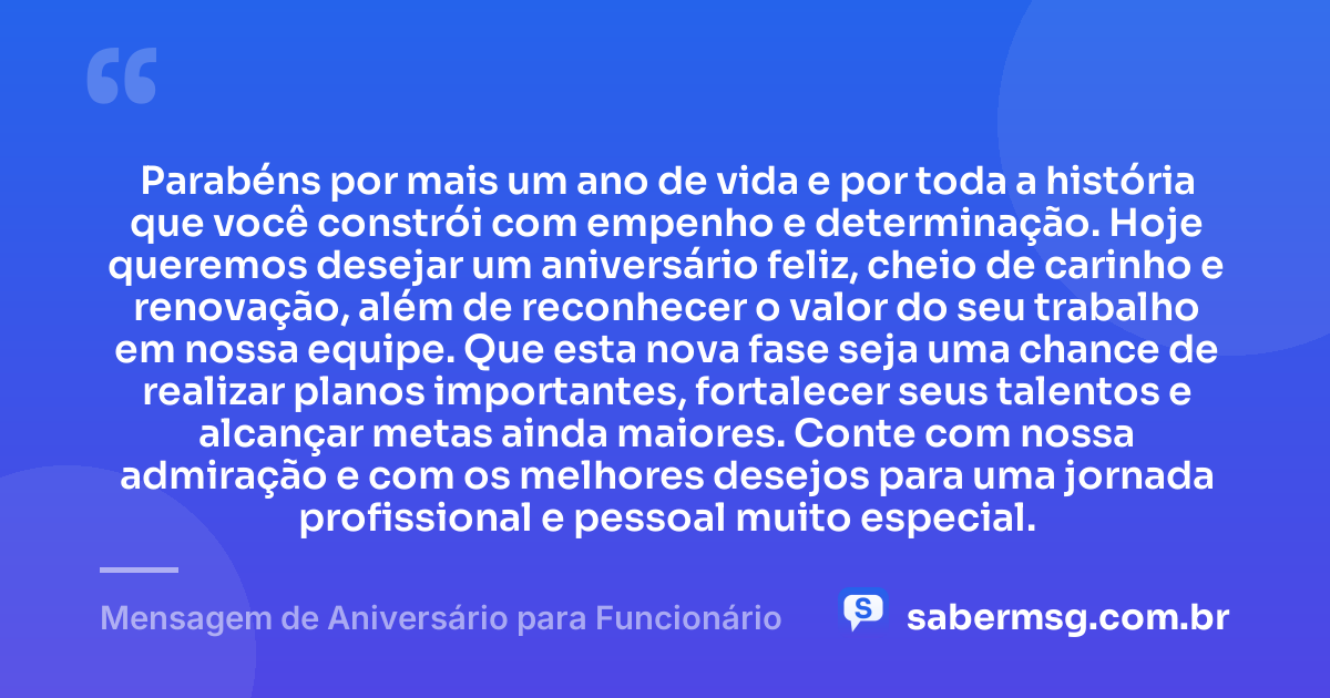 Parabéns por mais um ano de vida e por toda a história que você constrói com empenho e determinação. Hoje queremos desejar um aniversário feliz, cheio de carinho e renovação, além de reconhecer o valor do seu trabalho em nossa equipe. Que esta nova fase seja uma chance de realizar planos importantes, fortalecer seus talentos e alcançar metas ainda maiores. Conte com nossa admiração e com os melhores desejos para uma jornada profissional e pessoal muito especial. — Mensagem de Aniversário para Funcionário