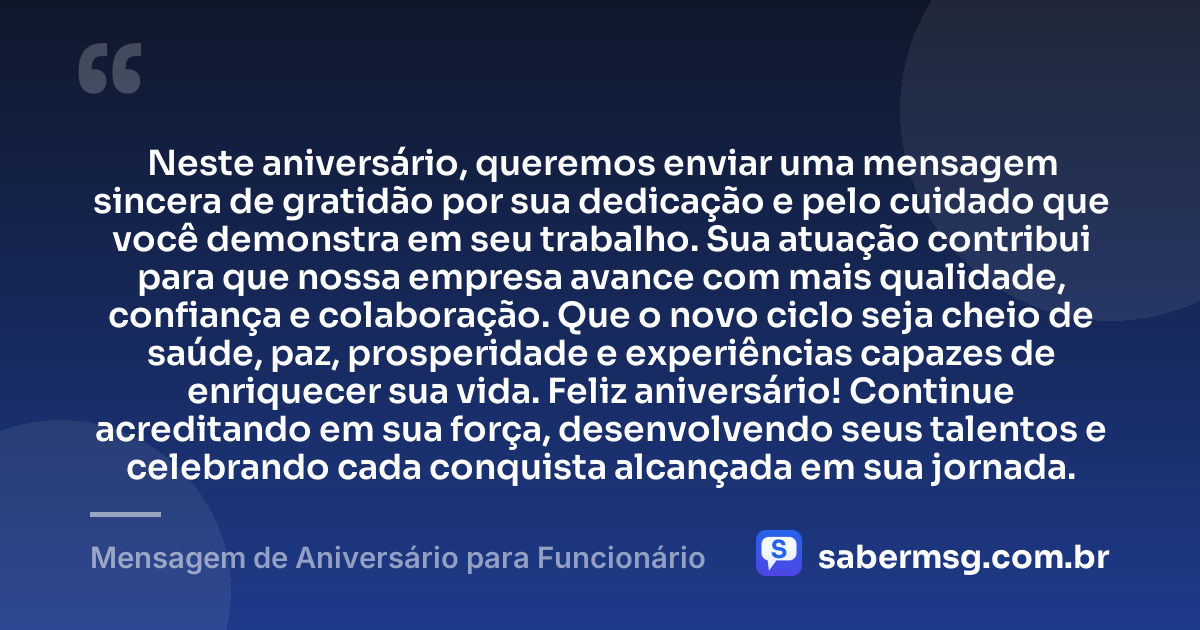 Neste aniversário, queremos enviar uma mensagem sincera de gratidão por sua dedicação e pelo cuidado que você demonstra em seu trabalho. Sua atuação contribui para que nossa empresa avance com mais qualidade, confiança e colaboração. Que o novo ciclo seja cheio de saúde, paz, prosperidade e experiências capazes de enriquecer sua vida. Feliz aniversário! Continue acreditando em sua força, desenvolvendo seus talentos e celebrando cada conquista alcançada em sua jornada. — Mensagem de Aniversário para Funcionário