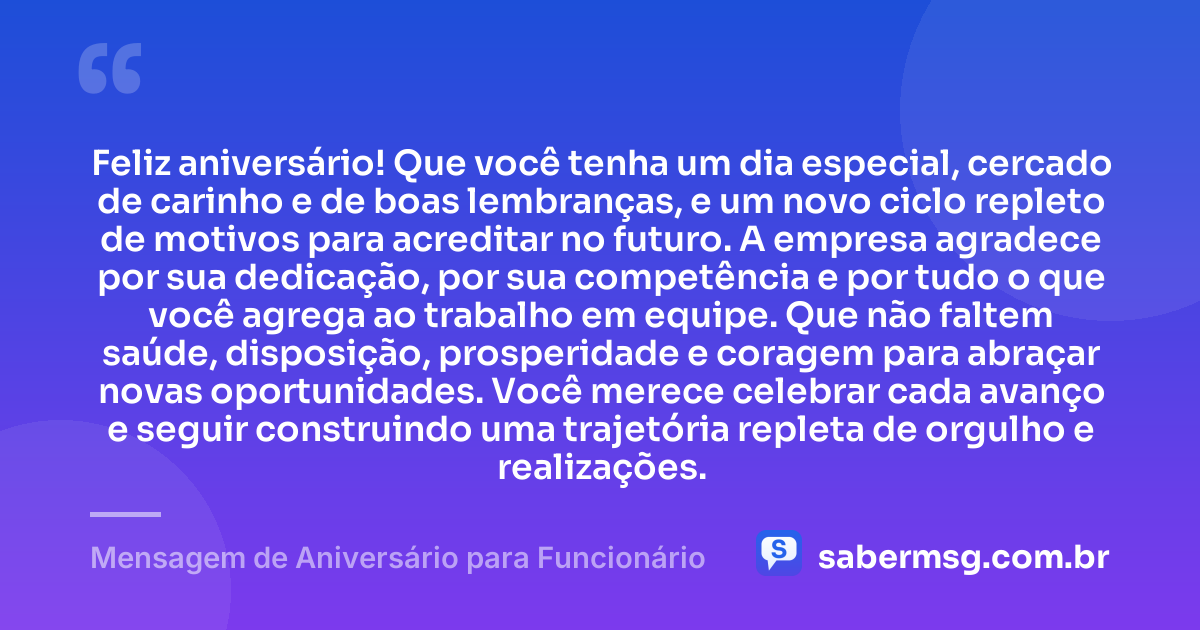 Feliz aniversário! Que você tenha um dia especial, cercado de carinho e de boas lembranças, e um novo ciclo repleto de motivos para acreditar no futuro. A empresa agradece por sua dedicação, por sua competência e por tudo o que você agrega ao trabalho em equipe. Que não faltem saúde, disposição, prosperidade e coragem para abraçar novas oportunidades. Você merece celebrar cada avanço e seguir construindo uma trajetória repleta de orgulho e realizações. — Mensagem de Aniversário para Funcionário