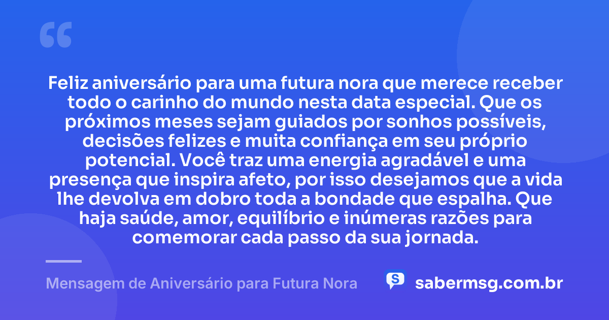 Feliz aniversário para uma futura nora que merece receber todo o carinho do mundo nesta data especial. Que os próximos meses sejam guiados por sonhos possíveis, decisões felizes e muita confiança em seu próprio potencial. Você traz uma energia agradável e uma presença que inspira afeto, por isso desejamos que a vida lhe devolva em dobro toda a bondade que espalha. Que haja saúde, amor, equilíbrio e inúmeras razões para comemorar cada passo da sua jornada. — Mensagem de Aniversário para Futura Nora