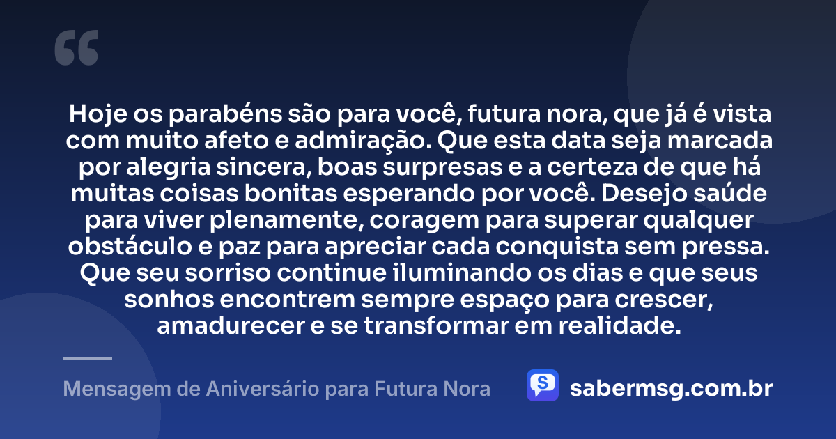 Hoje os parabéns são para você, futura nora, que já é vista com muito afeto e admiração. Que esta data seja marcada por alegria sincera, boas surpresas e a certeza de que há muitas coisas bonitas esperando por você. Desejo saúde para viver plenamente, coragem para superar qualquer obstáculo e paz para apreciar cada conquista sem pressa. Que seu sorriso continue iluminando os dias e que seus sonhos encontrem sempre espaço para crescer, amadurecer e se transformar em realidade. — Mensagem de Aniversário para Futura Nora