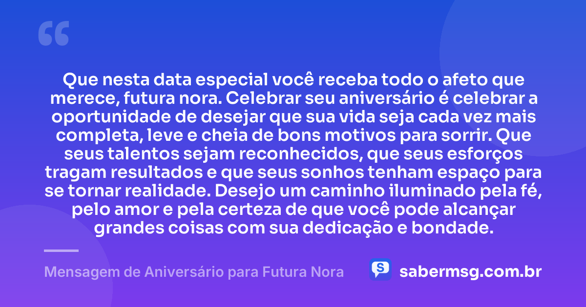 Que nesta data especial você receba todo o afeto que merece, futura nora. Celebrar seu aniversário é celebrar a oportunidade de desejar que sua vida seja cada vez mais completa, leve e cheia de bons motivos para sorrir. Que seus talentos sejam reconhecidos, que seus esforços tragam resultados e que seus sonhos tenham espaço para se tornar realidade. Desejo um caminho iluminado pela fé, pelo amor e pela certeza de que você pode alcançar grandes coisas com sua dedicação e bondade. — Mensagem de Aniversário para Futura Nora