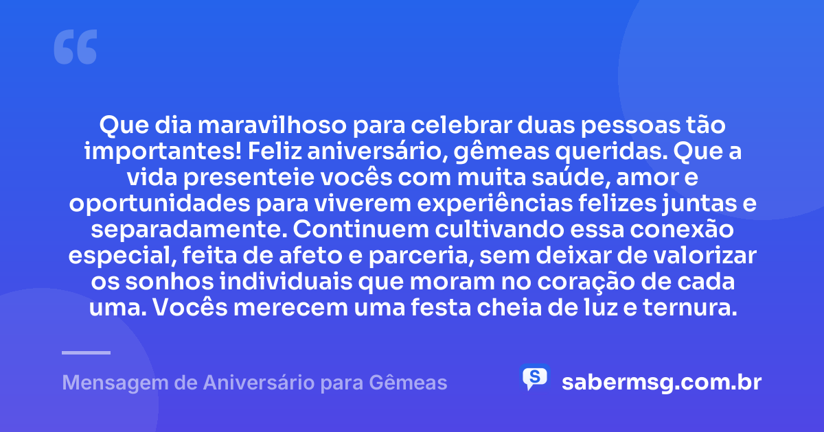 Que dia maravilhoso para celebrar duas pessoas tão importantes! Feliz aniversário, gêmeas queridas. Que a vida presenteie vocês com muita saúde, amor e oportunidades para viverem experiências felizes juntas e separadamente. Continuem cultivando essa conexão especial, feita de afeto e parceria, sem deixar de valorizar os sonhos individuais que moram no coração de cada uma. Vocês merecem uma festa cheia de luz e ternura. — Mensagem de Aniversário para Gêmeas