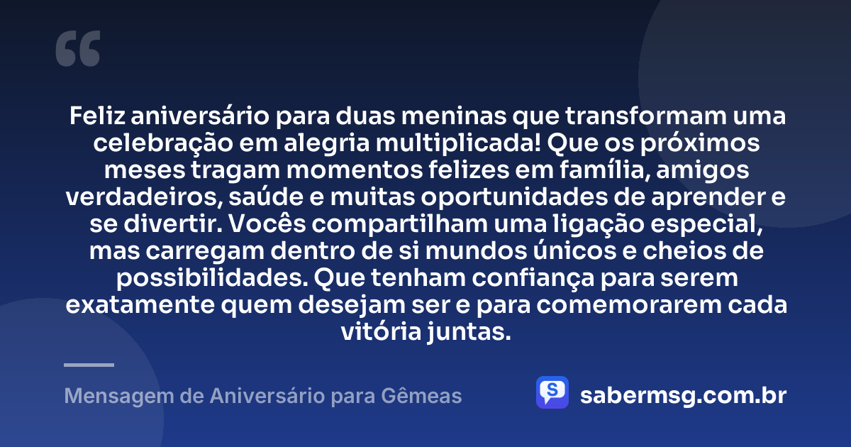 Feliz aniversário para duas meninas que transformam uma celebração em alegria multiplicada! Que os próximos meses tragam momentos felizes em família, amigos verdadeiros, saúde e muitas oportunidades de aprender e se divertir. Vocês compartilham uma ligação especial, mas carregam dentro de si mundos únicos e cheios de possibilidades. Que tenham confiança para serem exatamente quem desejam ser e para comemorarem cada vitória juntas. — Mensagem de Aniversário para Gêmeas
