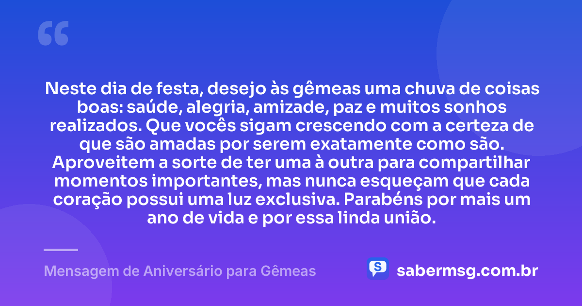 Neste dia de festa, desejo às gêmeas uma chuva de coisas boas: saúde, alegria, amizade, paz e muitos sonhos realizados. Que vocês sigam crescendo com a certeza de que são amadas por serem exatamente como são. Aproveitem a sorte de ter uma à outra para compartilhar momentos importantes, mas nunca esqueçam que cada coração possui uma luz exclusiva. Parabéns por mais um ano de vida e por essa linda união. — Mensagem de Aniversário para Gêmeas