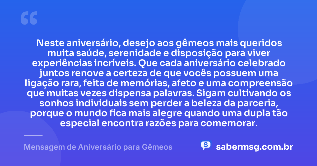 Neste aniversário, desejo aos gêmeos mais queridos muita saúde, serenidade e disposição para viver experiências incríveis. Que cada aniversário celebrado juntos renove a certeza de que vocês possuem uma ligação rara, feita de memórias, afeto e uma compreensão que muitas vezes dispensa palavras. Sigam cultivando os sonhos individuais sem perder a beleza da parceria, porque o mundo fica mais alegre quando uma dupla tão especial encontra razões para comemorar. — Mensagem de Aniversário para Gêmeos