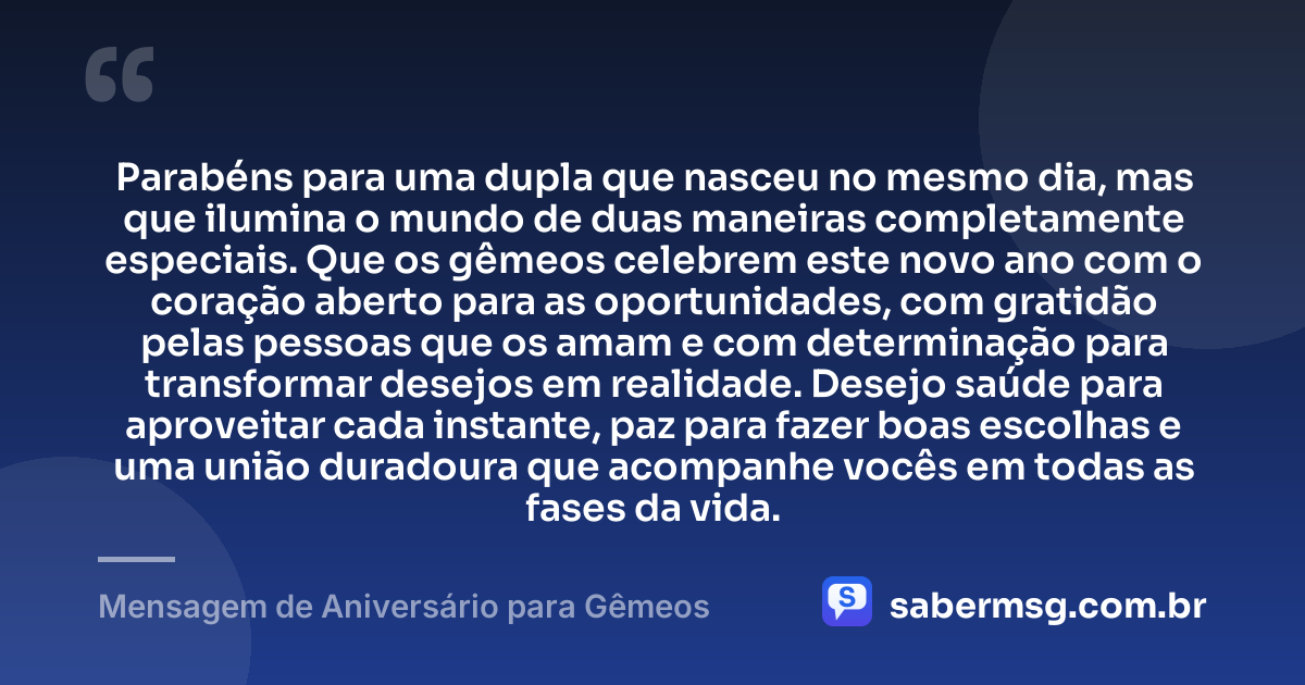 Parabéns para uma dupla que nasceu no mesmo dia, mas que ilumina o mundo de duas maneiras completamente especiais. Que os gêmeos celebrem este novo ano com o coração aberto para as oportunidades, com gratidão pelas pessoas que os amam e com determinação para transformar desejos em realidade. Desejo saúde para aproveitar cada instante, paz para fazer boas escolhas e uma união duradoura que acompanhe vocês em todas as fases da vida. — Mensagem de Aniversário para Gêmeos