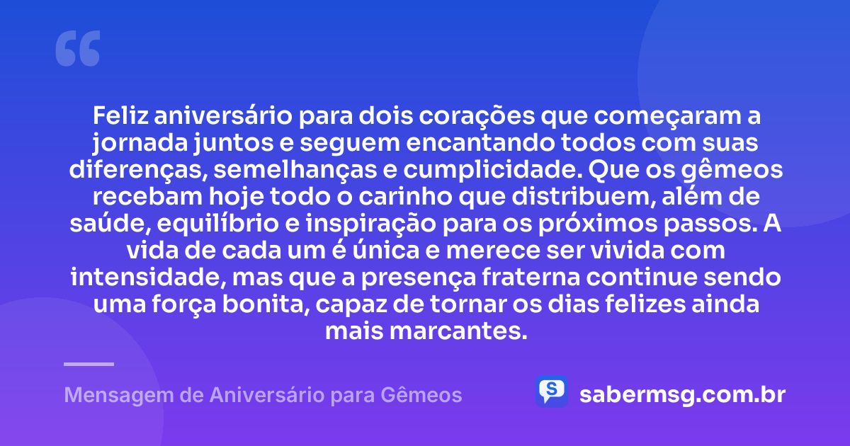 Feliz aniversário para dois corações que começaram a jornada juntos e seguem encantando todos com suas diferenças, semelhanças e cumplicidade. Que os gêmeos recebam hoje todo o carinho que distribuem, além de saúde, equilíbrio e inspiração para os próximos passos. A vida de cada um é única e merece ser vivida com intensidade, mas que a presença fraterna continue sendo uma força bonita, capaz de tornar os dias felizes ainda mais marcantes. — Mensagem de Aniversário para Gêmeos
