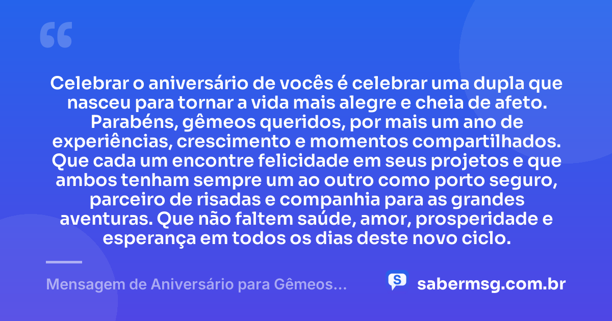Celebrar o aniversário de vocês é celebrar uma dupla que nasceu para tornar a vida mais alegre e cheia de afeto. Parabéns, gêmeos queridos, por mais um ano de experiências, crescimento e momentos compartilhados. Que cada um encontre felicidade em seus projetos e que ambos tenham sempre um ao outro como porto seguro, parceiro de risadas e companhia para as grandes aventuras. Que não faltem saúde, amor, prosperidade e esperança em todos os dias deste novo ciclo. — Mensagem de Aniversário para Gêmeos Casal