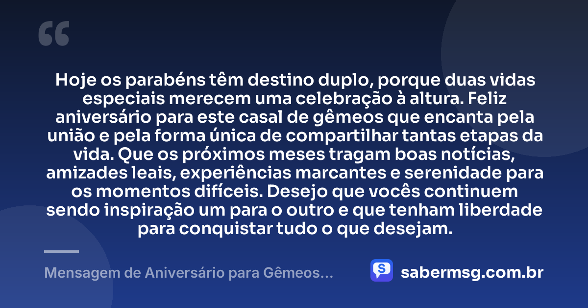 Hoje os parabéns têm destino duplo, porque duas vidas especiais merecem uma celebração à altura. Feliz aniversário para este casal de gêmeos que encanta pela união e pela forma única de compartilhar tantas etapas da vida. Que os próximos meses tragam boas notícias, amizades leais, experiências marcantes e serenidade para os momentos difíceis. Desejo que vocês continuem sendo inspiração um para o outro e que tenham liberdade para conquistar tudo o que desejam. — Mensagem de Aniversário para Gêmeos Casal