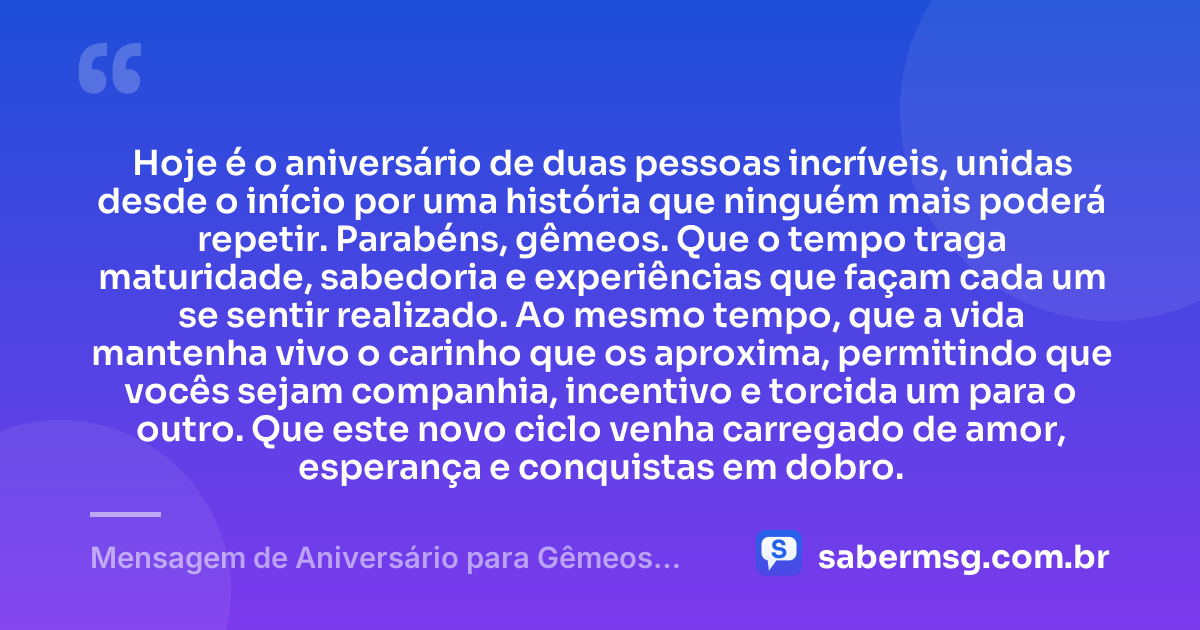 Hoje é o aniversário de duas pessoas incríveis, unidas desde o início por uma história que ninguém mais poderá repetir. Parabéns, gêmeos. Que o tempo traga maturidade, sabedoria e experiências que façam cada um se sentir realizado. Ao mesmo tempo, que a vida mantenha vivo o carinho que os aproxima, permitindo que vocês sejam companhia, incentivo e torcida um para o outro. Que este novo ciclo venha carregado de amor, esperança e conquistas em dobro. — Mensagem de Aniversário para Gêmeos Casal