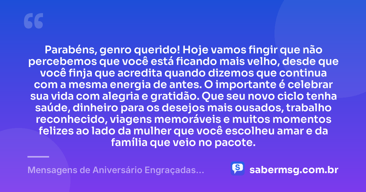 Parabéns, genro querido! Hoje vamos fingir que não percebemos que você está ficando mais velho, desde que você finja que acredita quando dizemos que continua com a mesma energia de antes. O importante é celebrar sua vida com alegria e gratidão. Que seu novo ciclo tenha saúde, dinheiro para os desejos mais ousados, trabalho reconhecido, viagens memoráveis e muitos momentos felizes ao lado da mulher que você escolheu amar e da família que veio no pacote. — Mensagens de Aniversário Engraçadas para Genro