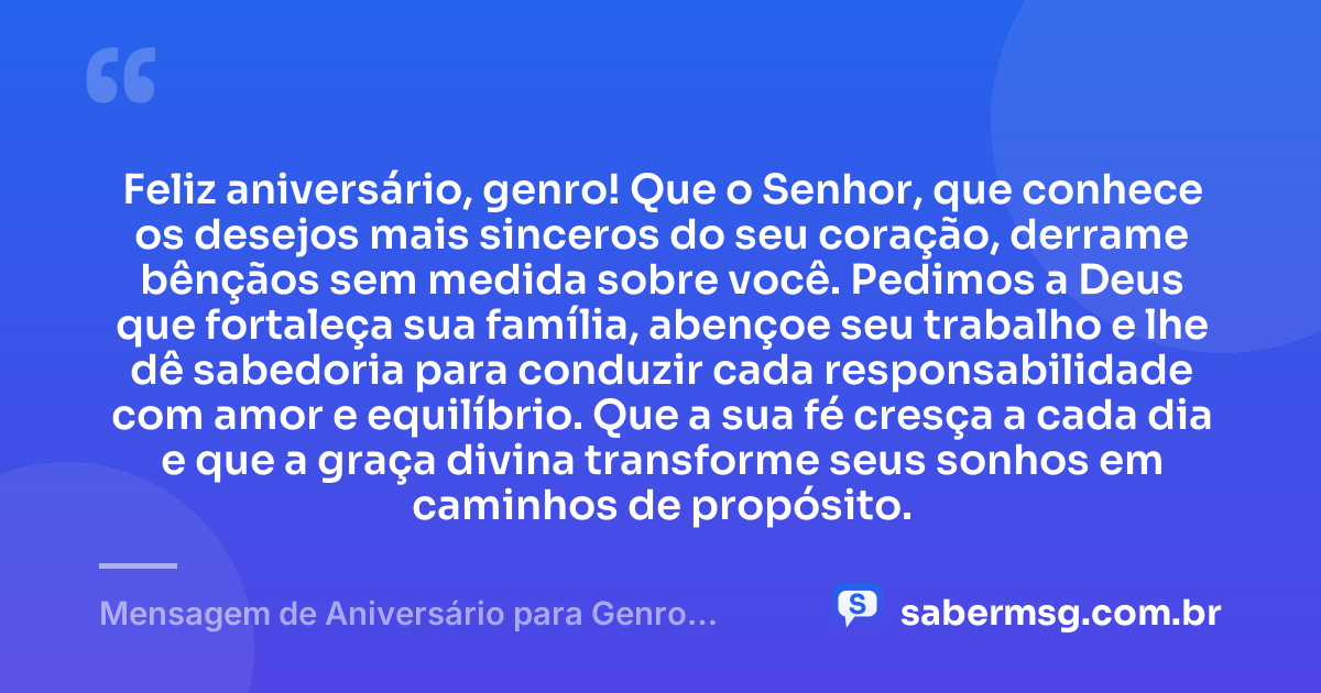 Feliz aniversário, genro! Que o Senhor, que conhece os desejos mais sinceros do seu coração, derrame bênçãos sem medida sobre você. Pedimos a Deus que fortaleça sua família, abençoe seu trabalho e lhe dê sabedoria para conduzir cada responsabilidade com amor e equilíbrio. Que a sua fé cresça a cada dia e que a graça divina transforme seus sonhos em caminhos de propósito. — Mensagem de Aniversário para Genro Evangélica