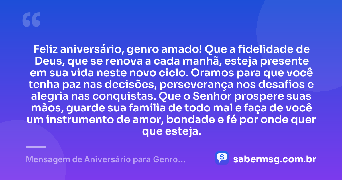 Feliz aniversário, genro amado! Que a fidelidade de Deus, que se renova a cada manhã, esteja presente em sua vida neste novo ciclo. Oramos para que você tenha paz nas decisões, perseverança nos desafios e alegria nas conquistas. Que o Senhor prospere suas mãos, guarde sua família de todo mal e faça de você um instrumento de amor, bondade e fé por onde quer que esteja. — Mensagem de Aniversário para Genro Evangélica