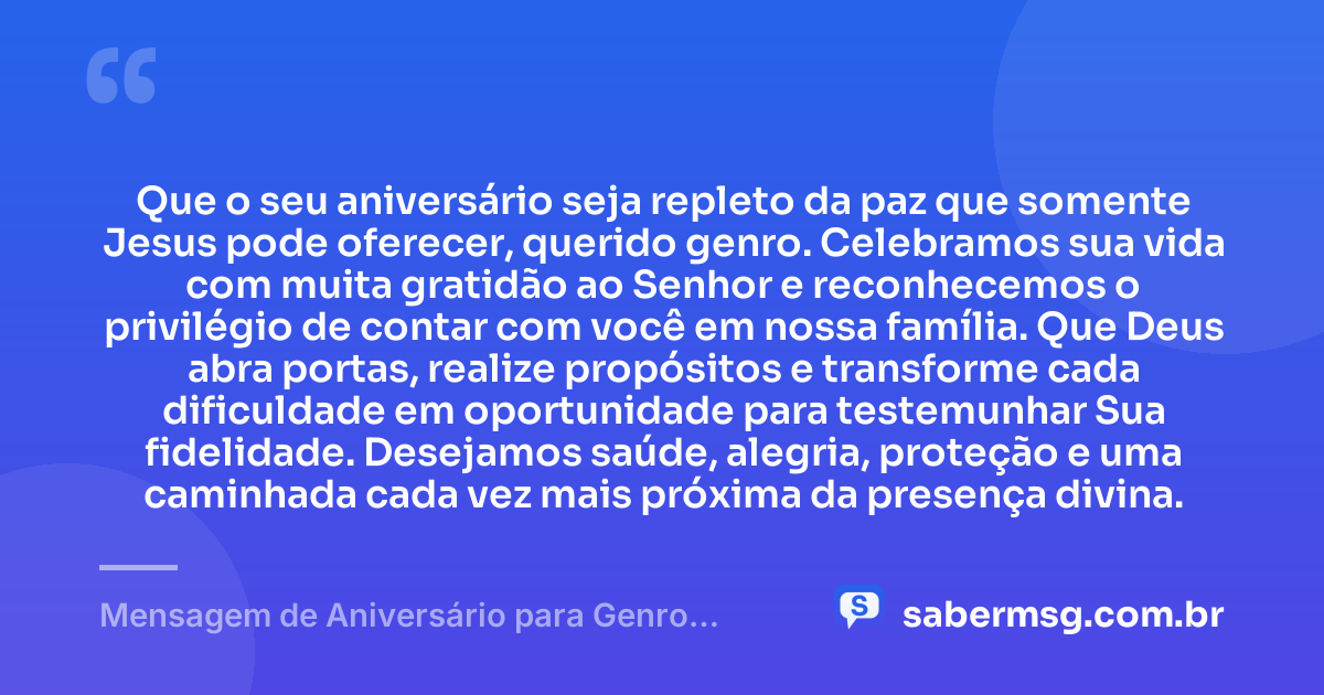 Que o seu aniversário seja repleto da paz que somente Jesus pode oferecer, querido genro. Celebramos sua vida com muita gratidão ao Senhor e reconhecemos o privilégio de contar com você em nossa família. Que Deus abra portas, realize propósitos e transforme cada dificuldade em oportunidade para testemunhar Sua fidelidade. Desejamos saúde, alegria, proteção e uma caminhada cada vez mais próxima da presença divina. — Mensagem de Aniversário para Genro Evangélico