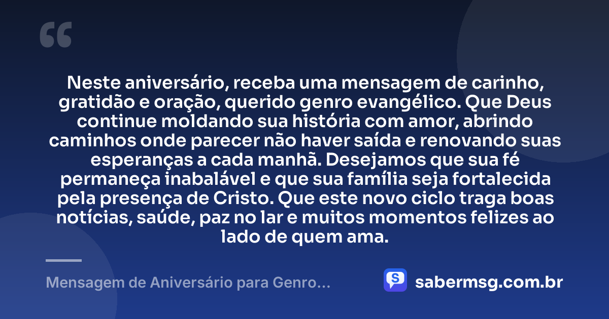 Neste aniversário, receba uma mensagem de carinho, gratidão e oração, querido genro evangélico. Que Deus continue moldando sua história com amor, abrindo caminhos onde parecer não haver saída e renovando suas esperanças a cada manhã. Desejamos que sua fé permaneça inabalável e que sua família seja fortalecida pela presença de Cristo. Que este novo ciclo traga boas notícias, saúde, paz no lar e muitos momentos felizes ao lado de quem ama. — Mensagem de Aniversário para Genro Evangélico