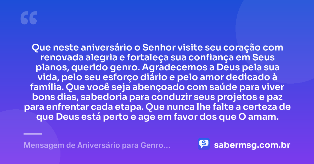 Que neste aniversário o Senhor visite seu coração com renovada alegria e fortaleça sua confiança em Seus planos, querido genro. Agradecemos a Deus pela sua vida, pelo seu esforço diário e pelo amor dedicado à família. Que você seja abençoado com saúde para viver bons dias, sabedoria para conduzir seus projetos e paz para enfrentar cada etapa. Que nunca lhe falte a certeza de que Deus está perto e age em favor dos que O amam. — Mensagem de Aniversário para Genro Evangélico
