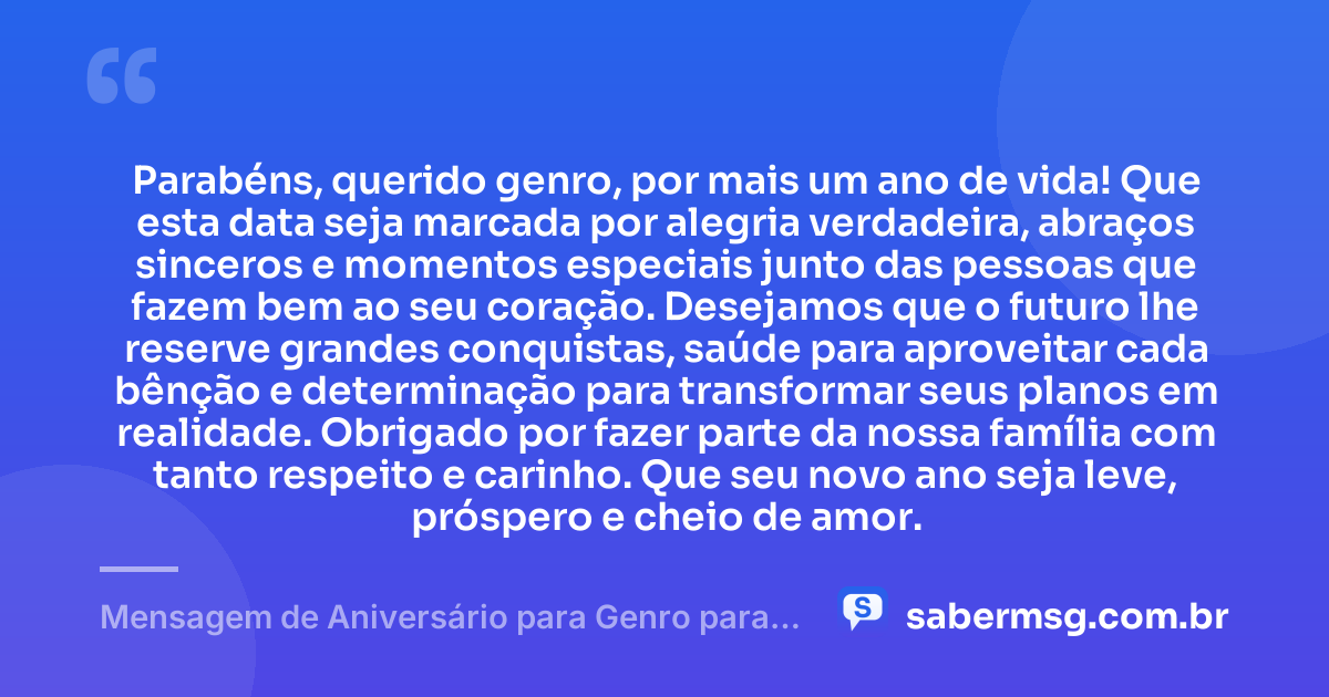 Parabéns, querido genro, por mais um ano de vida! Que esta data seja marcada por alegria verdadeira, abraços sinceros e momentos especiais junto das pessoas que fazem bem ao seu coração. Desejamos que o futuro lhe reserve grandes conquistas, saúde para aproveitar cada bênção e determinação para transformar seus planos em realidade. Obrigado por fazer parte da nossa família com tanto respeito e carinho. Que seu novo ano seja leve, próspero e cheio de amor. — Mensagem de Aniversário para Genro para WhatsApp