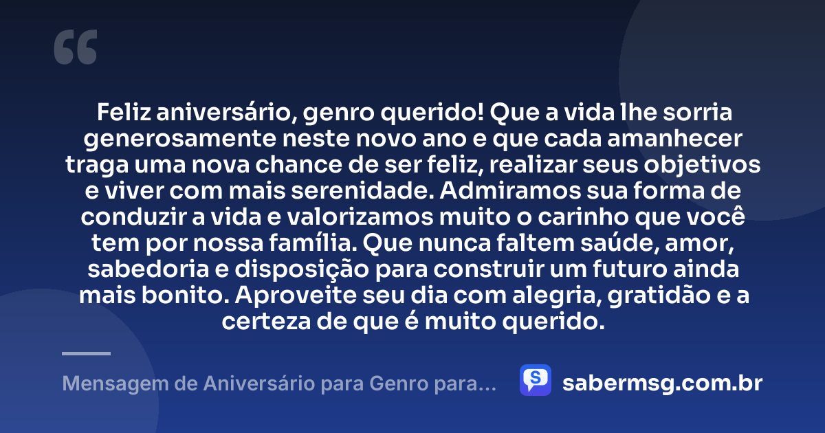 Feliz aniversário, genro querido! Que a vida lhe sorria generosamente neste novo ano e que cada amanhecer traga uma nova chance de ser feliz, realizar seus objetivos e viver com mais serenidade. Admiramos sua forma de conduzir a vida e valorizamos muito o carinho que você tem por nossa família. Que nunca faltem saúde, amor, sabedoria e disposição para construir um futuro ainda mais bonito. Aproveite seu dia com alegria, gratidão e a certeza de que é muito querido. — Mensagem de Aniversário para Genro para WhatsApp