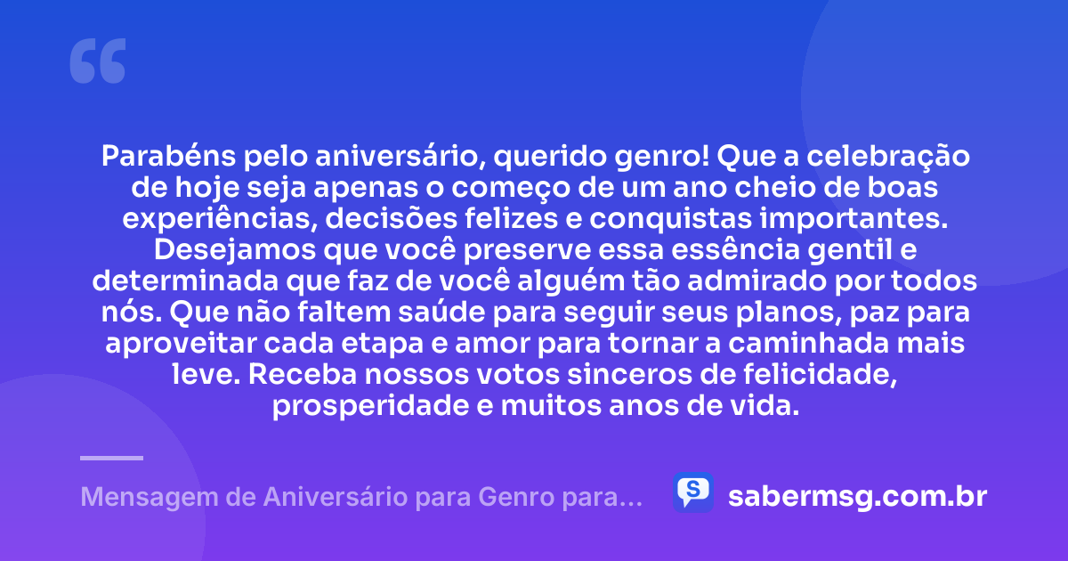 Parabéns pelo aniversário, querido genro! Que a celebração de hoje seja apenas o começo de um ano cheio de boas experiências, decisões felizes e conquistas importantes. Desejamos que você preserve essa essência gentil e determinada que faz de você alguém tão admirado por todos nós. Que não faltem saúde para seguir seus planos, paz para aproveitar cada etapa e amor para tornar a caminhada mais leve. Receba nossos votos sinceros de felicidade, prosperidade e muitos anos de vida. — Mensagem de Aniversário para Genro para WhatsApp