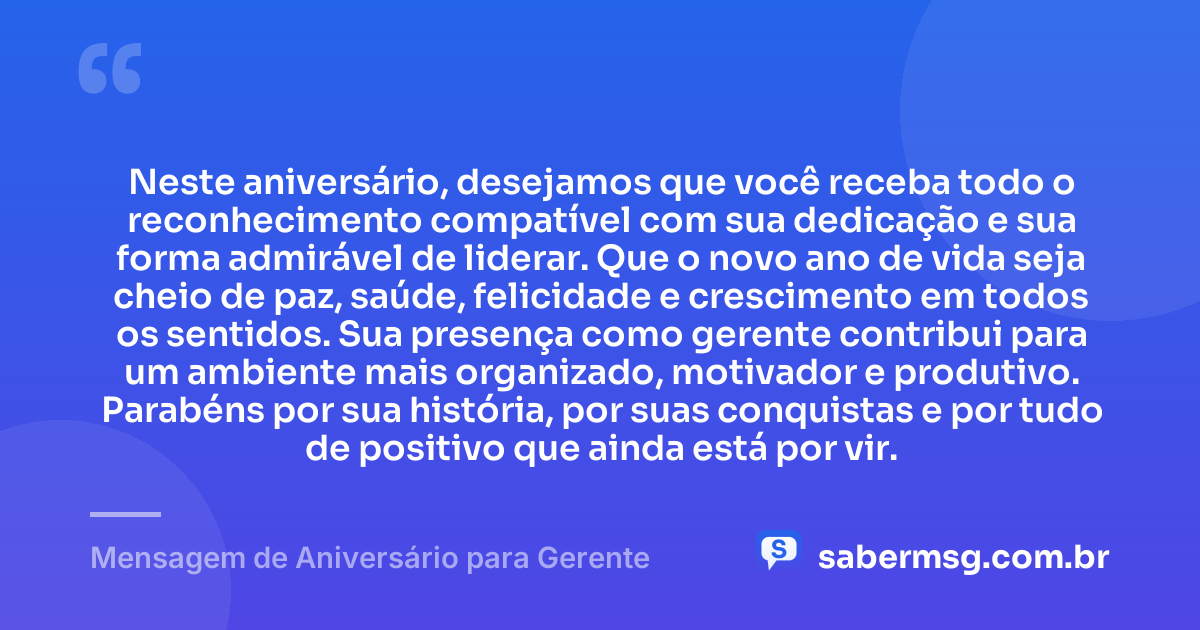 Neste aniversário, desejamos que você receba todo o reconhecimento compatível com sua dedicação e sua forma admirável de liderar. Que o novo ano de vida seja cheio de paz, saúde, felicidade e crescimento em todos os sentidos. Sua presença como gerente contribui para um ambiente mais organizado, motivador e produtivo. Parabéns por sua história, por suas conquistas e por tudo de positivo que ainda está por vir. — Mensagem de Aniversário para Gerente