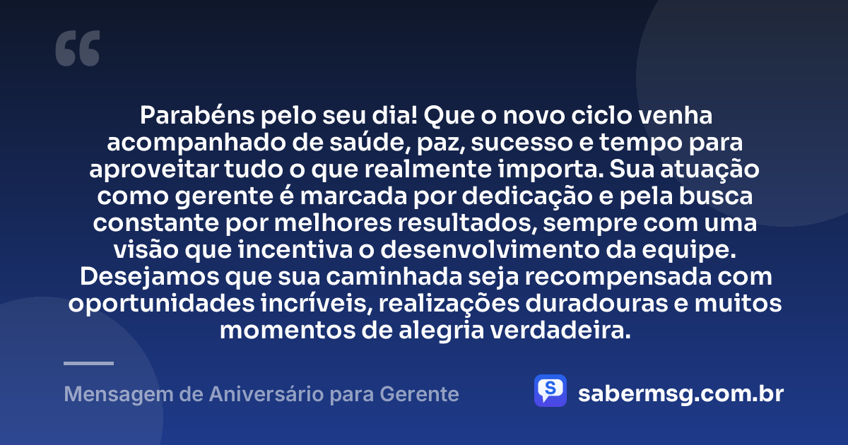 Parabéns pelo seu dia! Que o novo ciclo venha acompanhado de saúde, paz, sucesso e tempo para aproveitar tudo o que realmente importa. Sua atuação como gerente é marcada por dedicação e pela busca constante por melhores resultados, sempre com uma visão que incentiva o desenvolvimento da equipe. Desejamos que sua caminhada seja recompensada com oportunidades incríveis, realizações duradouras e muitos momentos de alegria verdadeira. — Mensagem de Aniversário para Gerente
