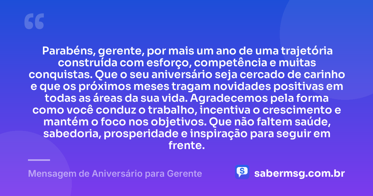Parabéns, gerente, por mais um ano de uma trajetória construída com esforço, competência e muitas conquistas. Que o seu aniversário seja cercado de carinho e que os próximos meses tragam novidades positivas em todas as áreas da sua vida. Agradecemos pela forma como você conduz o trabalho, incentiva o crescimento e mantém o foco nos objetivos. Que não faltem saúde, sabedoria, prosperidade e inspiração para seguir em frente. — Mensagem de Aniversário para Gerente