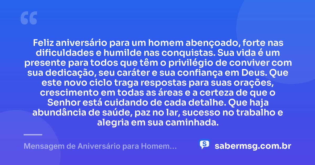 Feliz aniversário para um homem abençoado, forte nas dificuldades e humilde nas conquistas. Sua vida é um presente para todos que têm o privilégio de conviver com sua dedicação, seu caráter e sua confiança em Deus. Que este novo ciclo traga respostas para suas orações, crescimento em todas as áreas e a certeza de que o Senhor está cuidando de cada detalhe. Que haja abundância de saúde, paz no lar, sucesso no trabalho e alegria em sua caminhada. — Mensagem de Aniversário para Homem Abençoado