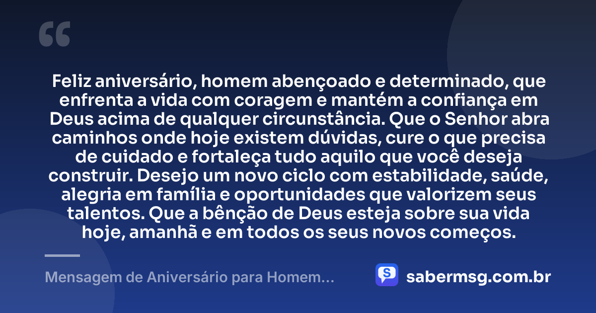 Feliz aniversário, homem abençoado e determinado, que enfrenta a vida com coragem e mantém a confiança em Deus acima de qualquer circunstância. Que o Senhor abra caminhos onde hoje existem dúvidas, cure o que precisa de cuidado e fortaleça tudo aquilo que você deseja construir. Desejo um novo ciclo com estabilidade, saúde, alegria em família e oportunidades que valorizem seus talentos. Que a bênção de Deus esteja sobre sua vida hoje, amanhã e em todos os seus novos começos. — Mensagem de Aniversário para Homem Abençoado