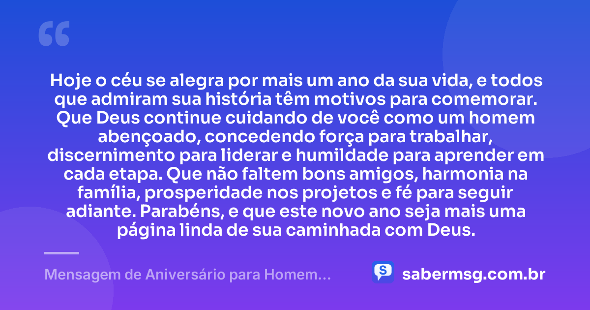 Hoje o céu se alegra por mais um ano da sua vida, e todos que admiram sua história têm motivos para comemorar. Que Deus continue cuidando de você como um homem abençoado, concedendo força para trabalhar, discernimento para liderar e humildade para aprender em cada etapa. Que não faltem bons amigos, harmonia na família, prosperidade nos projetos e fé para seguir adiante. Parabéns, e que este novo ano seja mais uma página linda de sua caminhada com Deus. — Mensagem de Aniversário para Homem Abençoado
