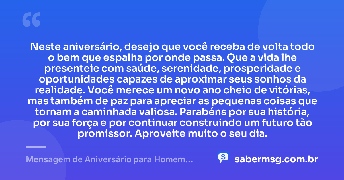 Neste aniversário, desejo que você receba de volta todo o bem que espalha por onde passa. Que a vida lhe presenteie com saúde, serenidade, prosperidade e oportunidades capazes de aproximar seus sonhos da realidade. Você merece um novo ano cheio de vitórias, mas também de paz para apreciar as pequenas coisas que tornam a caminhada valiosa. Parabéns por sua história, por sua força e por continuar construindo um futuro tão promissor. Aproveite muito o seu dia. — Mensagem de Aniversário para Homem WhatsApp