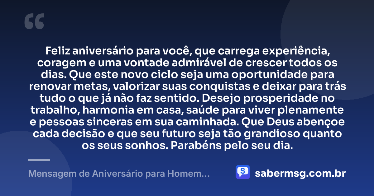 Feliz aniversário para você, que carrega experiência, coragem e uma vontade admirável de crescer todos os dias. Que este novo ciclo seja uma oportunidade para renovar metas, valorizar suas conquistas e deixar para trás tudo o que já não faz sentido. Desejo prosperidade no trabalho, harmonia em casa, saúde para viver plenamente e pessoas sinceras em sua caminhada. Que Deus abençoe cada decisão e que seu futuro seja tão grandioso quanto os seus sonhos. Parabéns pelo seu dia. — Mensagem de Aniversário para Homem WhatsApp