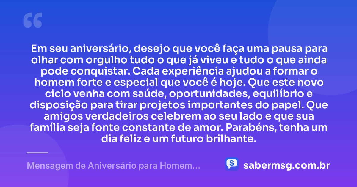 Em seu aniversário, desejo que você faça uma pausa para olhar com orgulho tudo o que já viveu e tudo o que ainda pode conquistar. Cada experiência ajudou a formar o homem forte e especial que você é hoje. Que este novo ciclo venha com saúde, oportunidades, equilíbrio e disposição para tirar projetos importantes do papel. Que amigos verdadeiros celebrem ao seu lado e que sua família seja fonte constante de amor. Parabéns, tenha um dia feliz e um futuro brilhante. — Mensagem de Aniversário para Homem WhatsApp