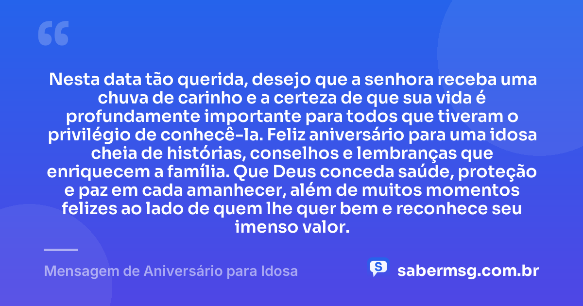 Nesta data tão querida, desejo que a senhora receba uma chuva de carinho e a certeza de que sua vida é profundamente importante para todos que tiveram o privilégio de conhecê-la. Feliz aniversário para uma idosa cheia de histórias, conselhos e lembranças que enriquecem a família. Que Deus conceda saúde, proteção e paz em cada amanhecer, além de muitos momentos felizes ao lado de quem lhe quer bem e reconhece seu imenso valor. — Mensagem de Aniversário para Idosa