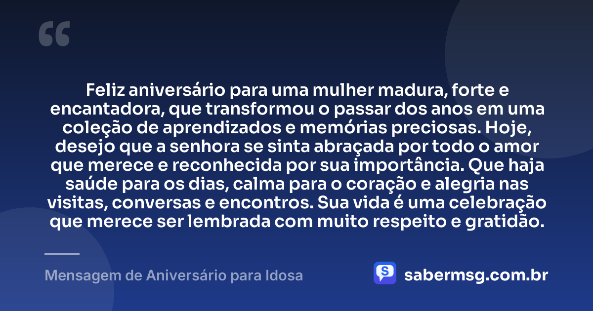 Feliz aniversário para uma mulher madura, forte e encantadora, que transformou o passar dos anos em uma coleção de aprendizados e memórias preciosas. Hoje, desejo que a senhora se sinta abraçada por todo o amor que merece e reconhecida por sua importância. Que haja saúde para os dias, calma para o coração e alegria nas visitas, conversas e encontros. Sua vida é uma celebração que merece ser lembrada com muito respeito e gratidão. — Mensagem de Aniversário para Idosa