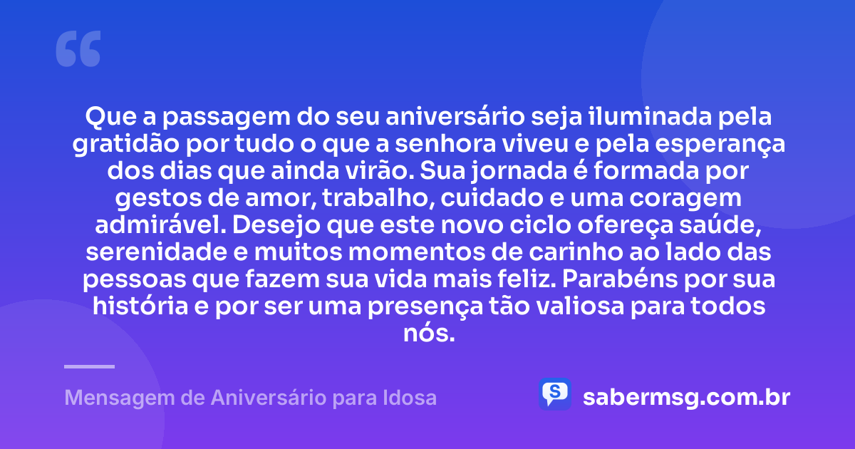 Que a passagem do seu aniversário seja iluminada pela gratidão por tudo o que a senhora viveu e pela esperança dos dias que ainda virão. Sua jornada é formada por gestos de amor, trabalho, cuidado e uma coragem admirável. Desejo que este novo ciclo ofereça saúde, serenidade e muitos momentos de carinho ao lado das pessoas que fazem sua vida mais feliz. Parabéns por sua história e por ser uma presença tão valiosa para todos nós. — Mensagem de Aniversário para Idosa