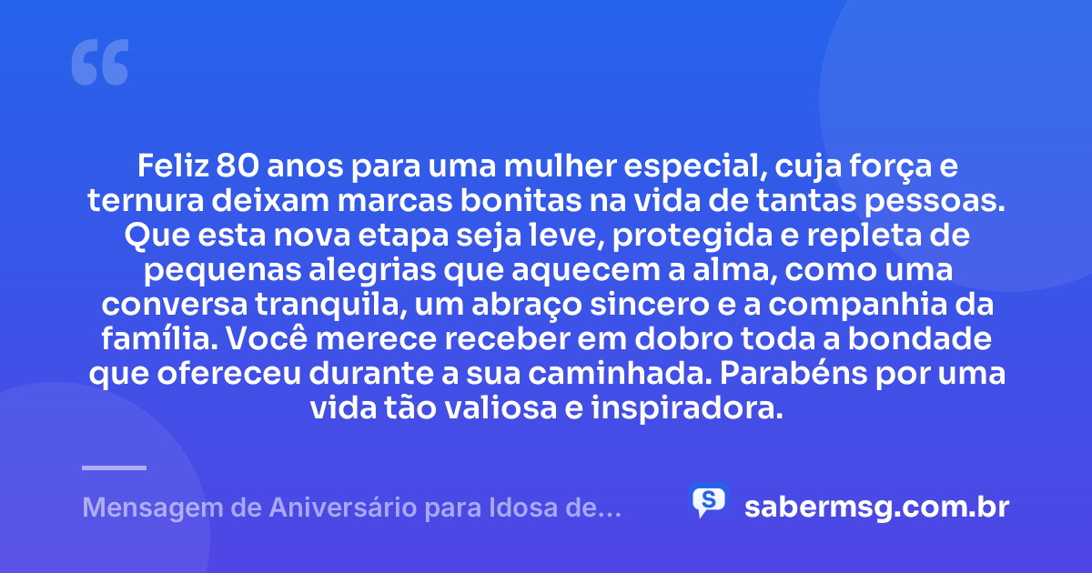 Feliz 80 anos para uma mulher especial, cuja força e ternura deixam marcas bonitas na vida de tantas pessoas. Que esta nova etapa seja leve, protegida e repleta de pequenas alegrias que aquecem a alma, como uma conversa tranquila, um abraço sincero e a companhia da família. Você merece receber em dobro toda a bondade que ofereceu durante a sua caminhada. Parabéns por uma vida tão valiosa e inspiradora. — Mensagem de Aniversário para Idosa de 80 Anos