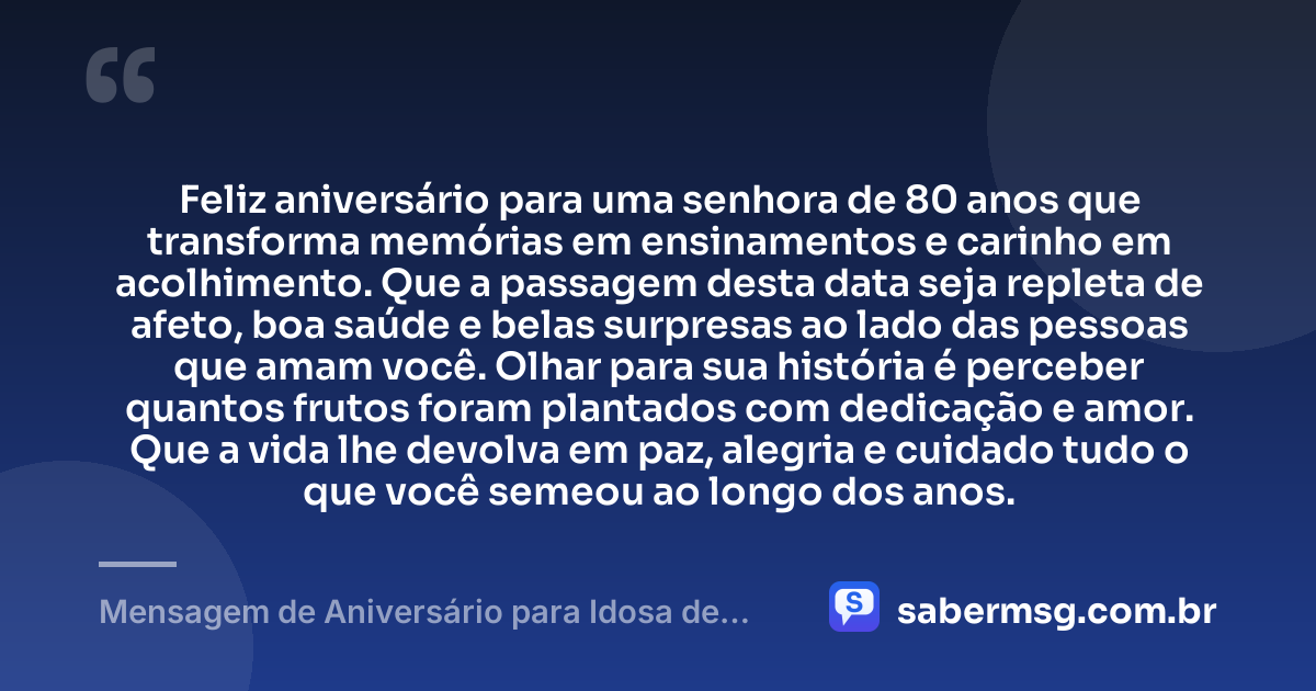 Feliz aniversário para uma senhora de 80 anos que transforma memórias em ensinamentos e carinho em acolhimento. Que a passagem desta data seja repleta de afeto, boa saúde e belas surpresas ao lado das pessoas que amam você. Olhar para sua história é perceber quantos frutos foram plantados com dedicação e amor. Que a vida lhe devolva em paz, alegria e cuidado tudo o que você semeou ao longo dos anos. — Mensagem de Aniversário para Idosa de 80 Anos