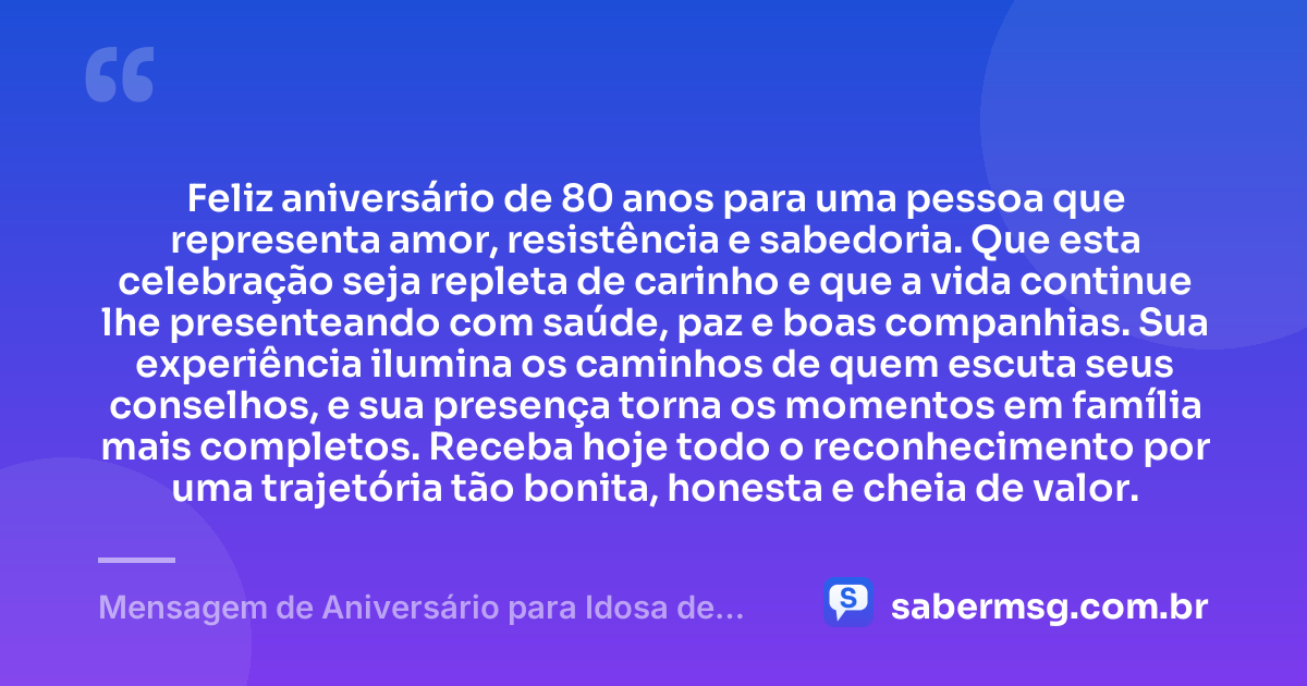 Feliz aniversário de 80 anos para uma pessoa que representa amor, resistência e sabedoria. Que esta celebração seja repleta de carinho e que a vida continue lhe presenteando com saúde, paz e boas companhias. Sua experiência ilumina os caminhos de quem escuta seus conselhos, e sua presença torna os momentos em família mais completos. Receba hoje todo o reconhecimento por uma trajetória tão bonita, honesta e cheia de valor. — Mensagem de Aniversário para Idosa de 80 Anos